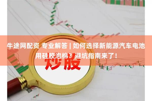 牛途网配资 专业解答 | 如何选择新能源汽车电池用硅胶泡棉？避坑指南来了！