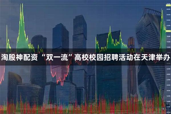 淘股神配资 “双一流”高校校园招聘活动在天津举办