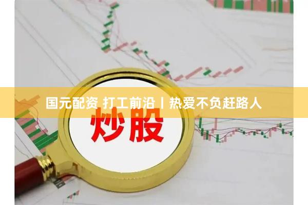 国元配资 打工前沿丨热爱不负赶路人
