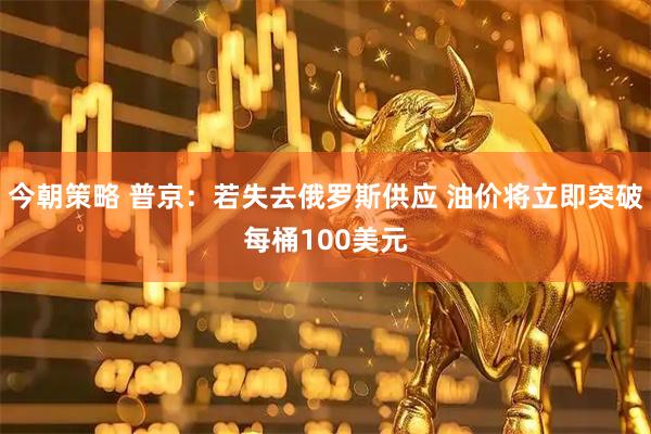 今朝策略 普京：若失去俄罗斯供应 油价将立即突破每桶100美元
