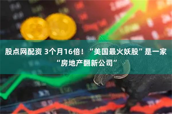 股点网配资 3个月16倍！“美国最火妖股”是一家“房地产翻新公司”