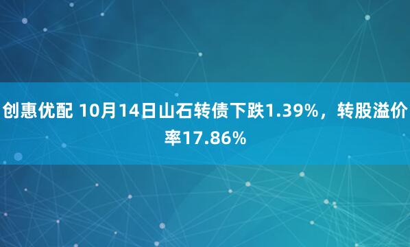 创惠优配 10月14日山石转债下跌1.39%，转股溢价率17.86%