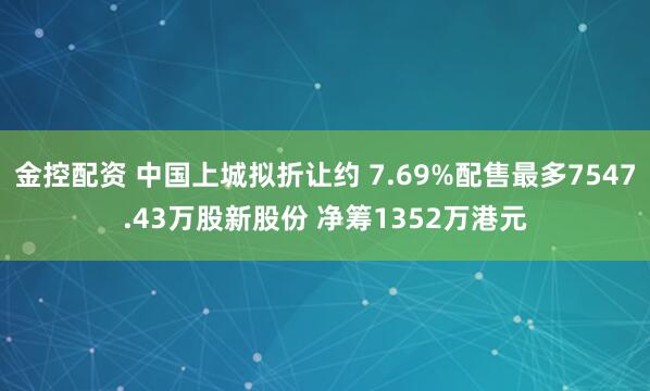 金控配资 中国上城拟折让约 7.69%配售最多7547.43万股新股份 净筹1352万港元