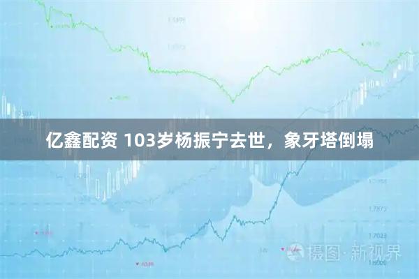 亿鑫配资 103岁杨振宁去世，象牙塔倒塌