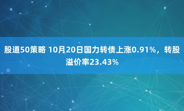 股道50策略 10月20日国力转债上涨0.91%，转股溢价率23.43%