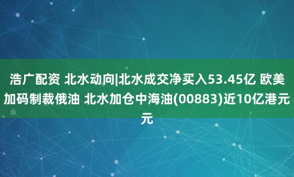 浩广配资 北水动向|北水成交净买入53.45亿 欧美加码制裁俄油 北水加仓中海油(00883)近10亿港元
