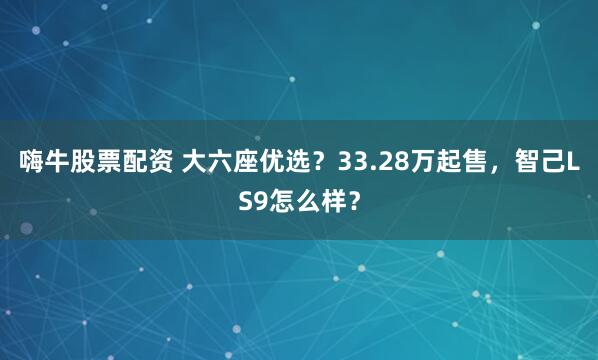 嗨牛股票配资 大六座优选？33.28万起售，智己LS9怎么样？