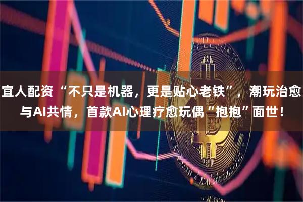 宜人配资 “不只是机器，更是贴心老铁”，潮玩治愈与AI共情，首款AI心理疗愈玩偶“抱抱”面世！