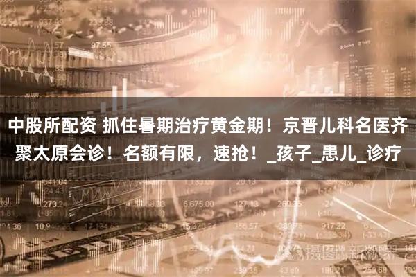中股所配资 抓住暑期治疗黄金期！京晋儿科名医齐聚太原会诊！名额有限，速抢！_孩子_患儿_诊疗